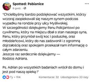Screen treści posta zamieszczonego na Facebooku, na grupie Spotted: Pabianice o treści: &quot;Chcielibyśmy bardzo podziękować wszystkim, którzy wczoraj zaopiekowali się naszym synem podczas wypadku na rondzie przy ulicy Myśliwskiej.  
W szczególności dziękujemy Panu Policjantowi po cywilnemu, który na miejscu dbał o stan naszego syna, Panu, który przyniósł swój koc i poduszkę, oraz młodzieńcowi, który do nas zadzwonił i z ogromną dojrzałością oraz spokojem przekazał nam informację o całym zdarzeniu.  
Jeszcze raz serdecznie dziękujemy —  
Rodzice Adriana.
Ps. Adrian po wszystkich badaniach wrócił do domu i jest pod naszą opieką !&quot;