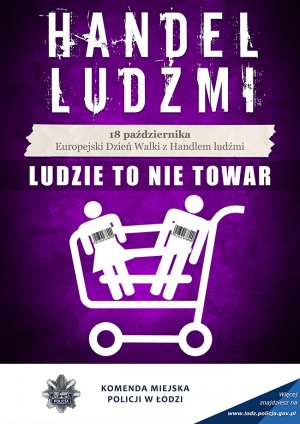 Plakat dotyczący tematyki Handlu Ludźmi: na fioletowym tle duży biały napis &quot;Handel Ludźmi&quot; z kremowym polem umieszczonym poniżej gdzie czarnymi literami napisano &quot;18 października Europejski Dzień Walki z Handlem Ludźmi&quot;. Pod kremowym polem biały duży napis &quot;Ludzie to nie towar&quot; pod napisem symboliczny wózek na zakupy koloru białego z umieszczonymi wewnątrz symbolicznymi postaciami kobiety i mężczyzny koloru białego, obydwie postacie na wysokości klatki piersiowej posiadają kody kreskowe koloru czarnego. stopkę plakatu tworzą szara gwiazda policyjna ośmio-ramienna z wpisanym herbem miasta Łodzi w postaci Łódki z wiosłem koloru szarego oraz szarfą koloru granatowego z wpisanym białym napisem &quot;policja&quot; dalej idąc w prawo napis &quot; Komenda Miejska Policji w Łodzi na końcu prawy dolny róg stanowi trójkąt kolory niebieskiego z cieniowaniem gdzie wpisany jest napis koloru białego &quot; Więcej znajdziesz na www.lodz.policja.gov.pl&quot;